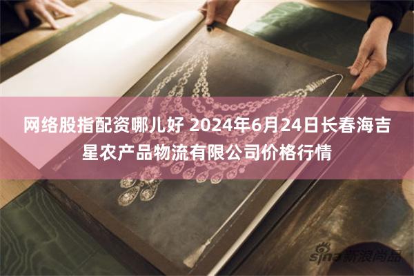 网络股指配资哪儿好 2024年6月24日长春海吉星农产品物流有限公司价格行情