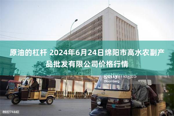 原油的杠杆 2024年6月24日绵阳市高水农副产品批发有限公司价格行情