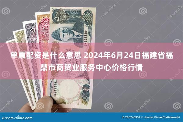 单票配资是什么意思 2024年6月24日福建省福鼎市商贸业服务中心价格行情