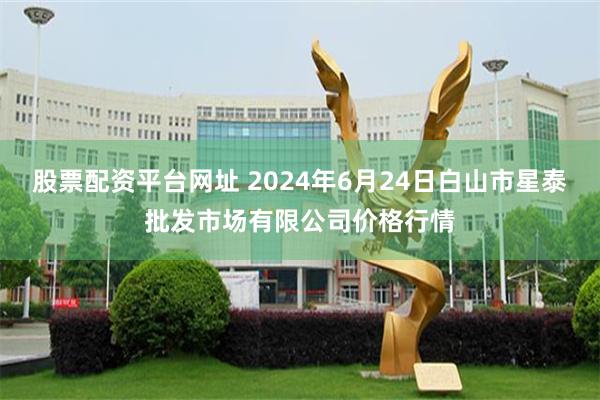 股票配资平台网址 2024年6月24日白山市星泰批发市场有限公司价格行情