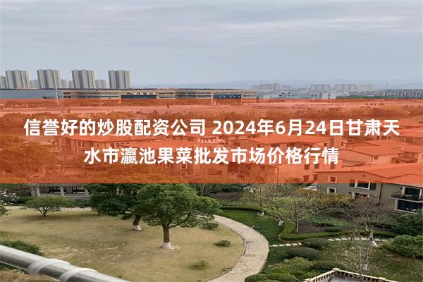 信誉好的炒股配资公司 2024年6月24日甘肃天水市瀛池果菜批发市场价格行情