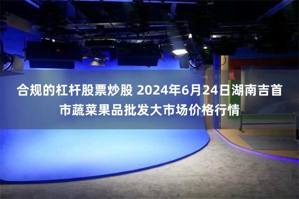 合规的杠杆股票炒股 2024年6月24日湖南吉首市蔬菜果品批发大市场价格行情