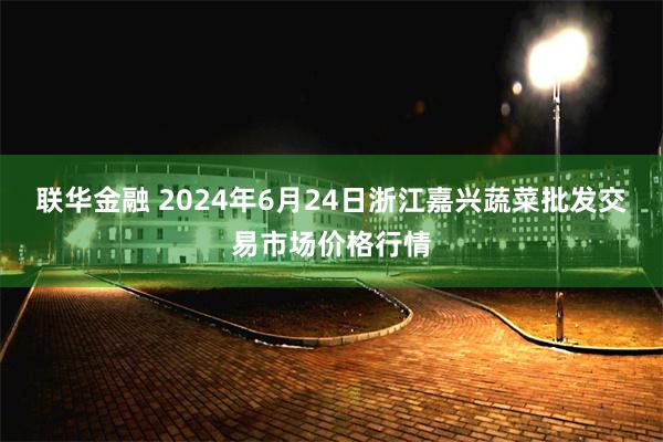 联华金融 2024年6月24日浙江嘉兴蔬菜批发交易市场价格行情