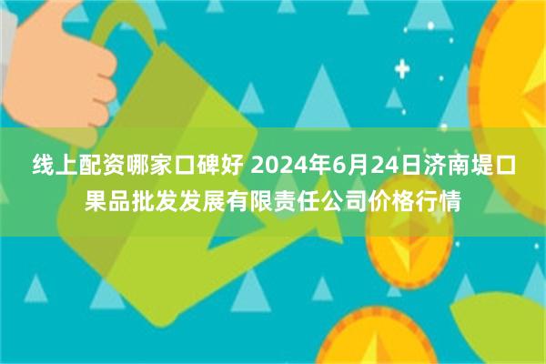 线上配资哪家口碑好 2024年6月24日济南堤口果品批发发展有限责任公司价格行情