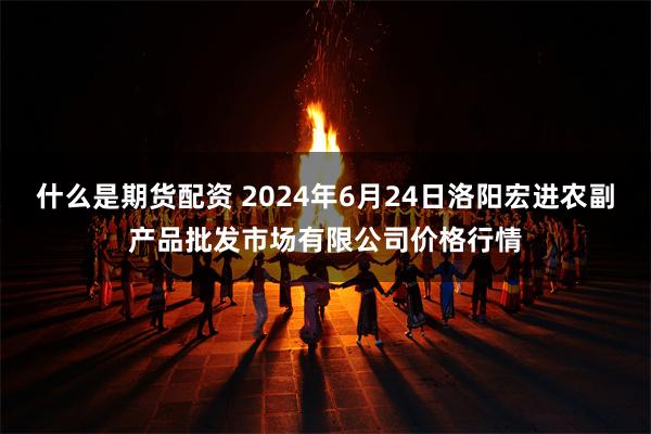 什么是期货配资 2024年6月24日洛阳宏进农副产品批发市场有限公司价格行情