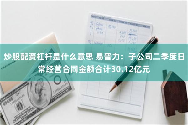 炒股配资杠杆是什么意思 易普力：子公司二季度日常经营合同金额合计30.12亿元