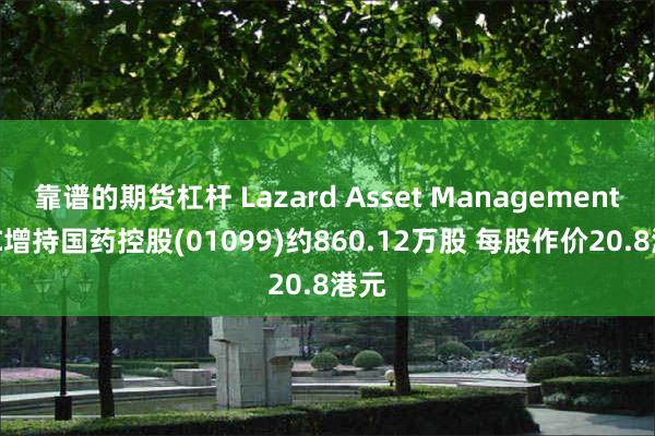 靠谱的期货杠杆 Lazard Asset Management LLC增持国药控股(01099)约860.12万股 每股作价20.8港元