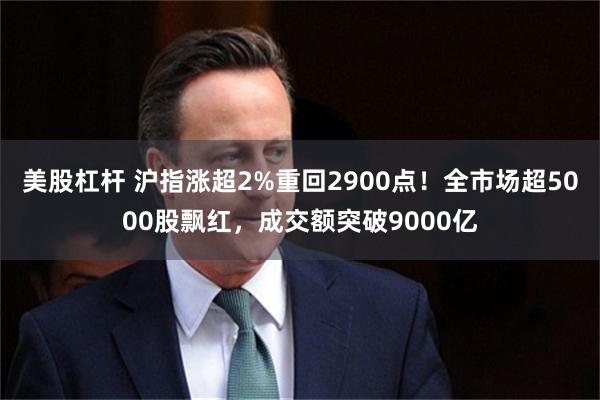 美股杠杆 沪指涨超2%重回2900点！全市场超5000股飘红，成交额突破9000亿