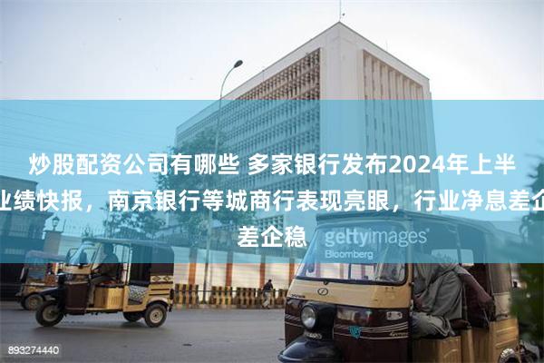 炒股配资公司有哪些 多家银行发布2024年上半年业绩快报，南京银行等城商行表现亮眼，行业净息差企稳