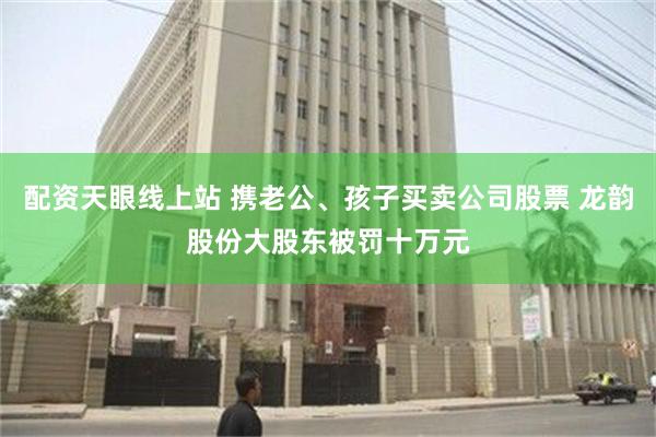 配资天眼线上站 携老公、孩子买卖公司股票 龙韵股份大股东被罚十万元