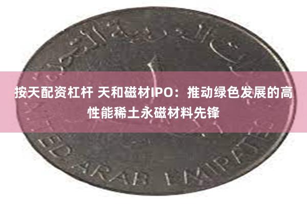 按天配资杠杆 天和磁材IPO：推动绿色发展的高性能稀土永磁材料先锋