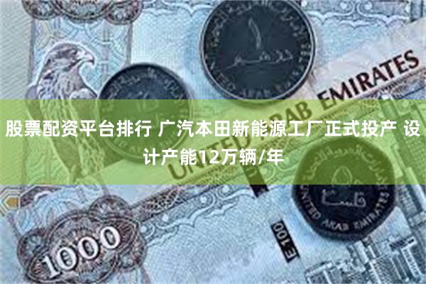 股票配资平台排行 广汽本田新能源工厂正式投产 设计产能12万辆/年