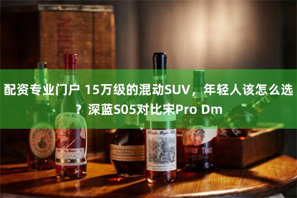 配资专业门户 15万级的混动SUV，年轻人该怎么选？深蓝S05对比宋Pro Dm