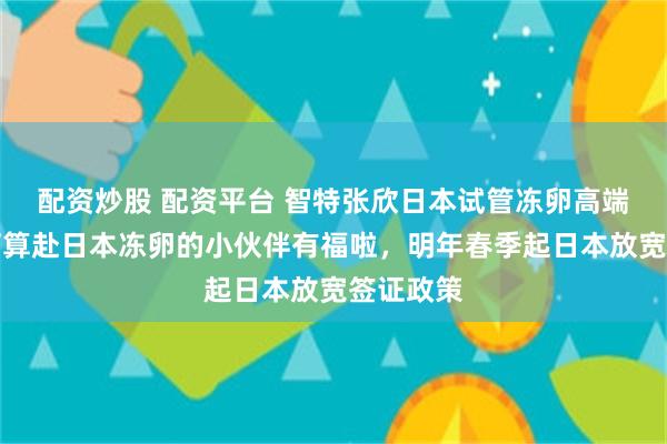 配资炒股 配资平台 智特张欣日本试管冻卵高端体检：打算赴日本冻卵的小伙伴有福啦，明年春季起日本放宽签证政策