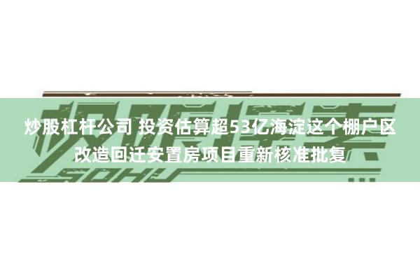 炒股杠杆公司 投资估算超53亿海淀这个棚户区改造回迁安置房项目重新核准批复