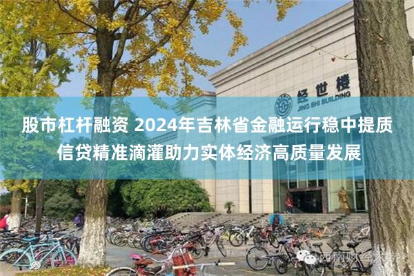 股市杠杆融资 2024年吉林省金融运行稳中提质 信贷精准滴灌助力实体经济高质量发展