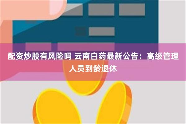 配资炒股有风险吗 云南白药最新公告：高级管理人员到龄退休