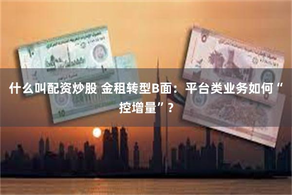 什么叫配资炒股 金租转型B面：平台类业务如何“控增量”？